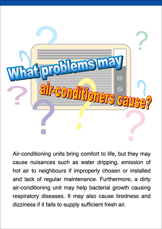 What problems may air-conditioners cause?
Air-conditioning units bring comfort to life, but they may cause nuisances such as water dripping, emission of hot air to neighbours if improperly chosen or installed and lack of regular maintenance.  Furthermore, a dirty air-conditioning unit may help bacterial growth causing respiratory diseases. It may also cause tiredness and dizziness if it fails to supply sufficient fresh air. 
