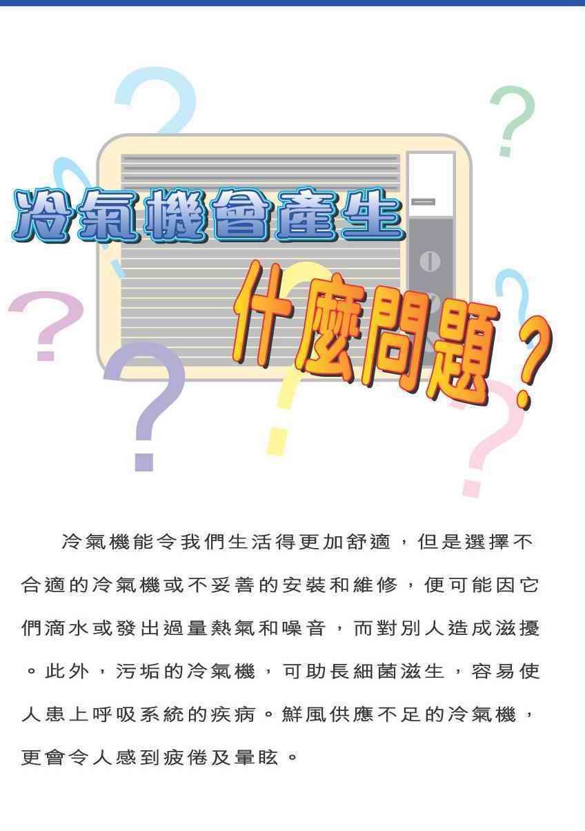 冷气机会产生什么问题？
冷气机能令我们生活得更加舒适，但是选择不合适的冷气机或不妥善的安装和维修，便可能因它们滴水或发出过量热气和噪音，而对别人造成滋扰。此外，污垢的冷气机，可助长细菌滋生，容易使人患上呼吸系统的疾病。鲜风供应不足的冷气机，更会令人感到疲倦及晕眩。
