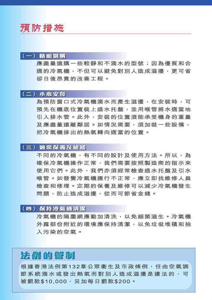 预防措施
（一）精明选购
应尽量选购一些较静和不滴水的型号；因为优质和合适的冷气机，不但可以避免对别人造成滋扰，更可省却日后昂贵的改善工程。
（二）小心安装
为预防窗口式冷气机滴水而产生滋扰，在安装时，可预先在机底位置装上盛水托盘，并用喉管将水适当地引入排水管。此外，安装的位置须能承受机身的重量及应尽量远离邻居。如情况需要，须加装一些设备，把冷气机排出的热气转向适当的位置。
（三）适当保养及维修
不同的冷气机，有不同的设计及使用方法。所以，为确保冷气机操作正常，我们需要按照制造商的指示来使用它们。此外，我们亦须经常检查盛水托盘及引水喉管。如发觉冷气机运行不正常，应立即找维修人员检查和修理。定期的保养及维修可以减少冷气机发生问题，防止做成滋扰，从而可节省金钱。
（四）保持冷气机清洁
冷气机的隔尘网应勤加清洗，以免细菌滋生。冷气机外露部份附近的环境应保持清洁，以免垃圾堆积和抽入污染的空气。
法例的管制
根据香港法例第132章公众卫生及市政条例，任由空气调节系统滴水或发出热气而对别人造成滋扰是违法的，可被罚款$10,000，另加每日罚款$200。